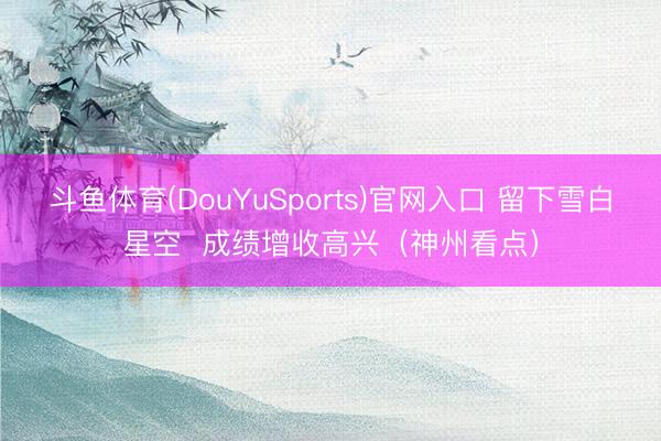 斗鱼体育(DouYuSports)官网入口 留下雪白星空  成绩增收高兴（神州看点）