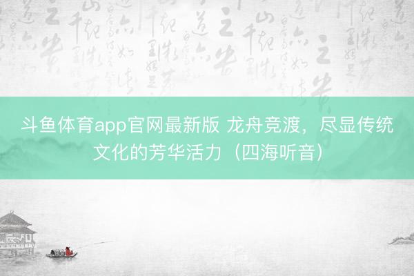 斗鱼体育app官网最新版 龙舟竞渡，尽显传统文化的芳华活力（四海听音）