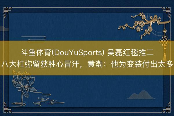 斗鱼体育(DouYuSports) 吴磊红毯推二八大杠弥留获胜心冒汗,黄渤:他为变装付出太多