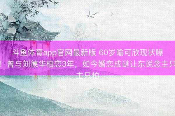 斗鱼体育app官网最新版 60岁喻可欣现状曝光！曾与刘德华相恋3年，如今婚恋成谜让东说念主只怕